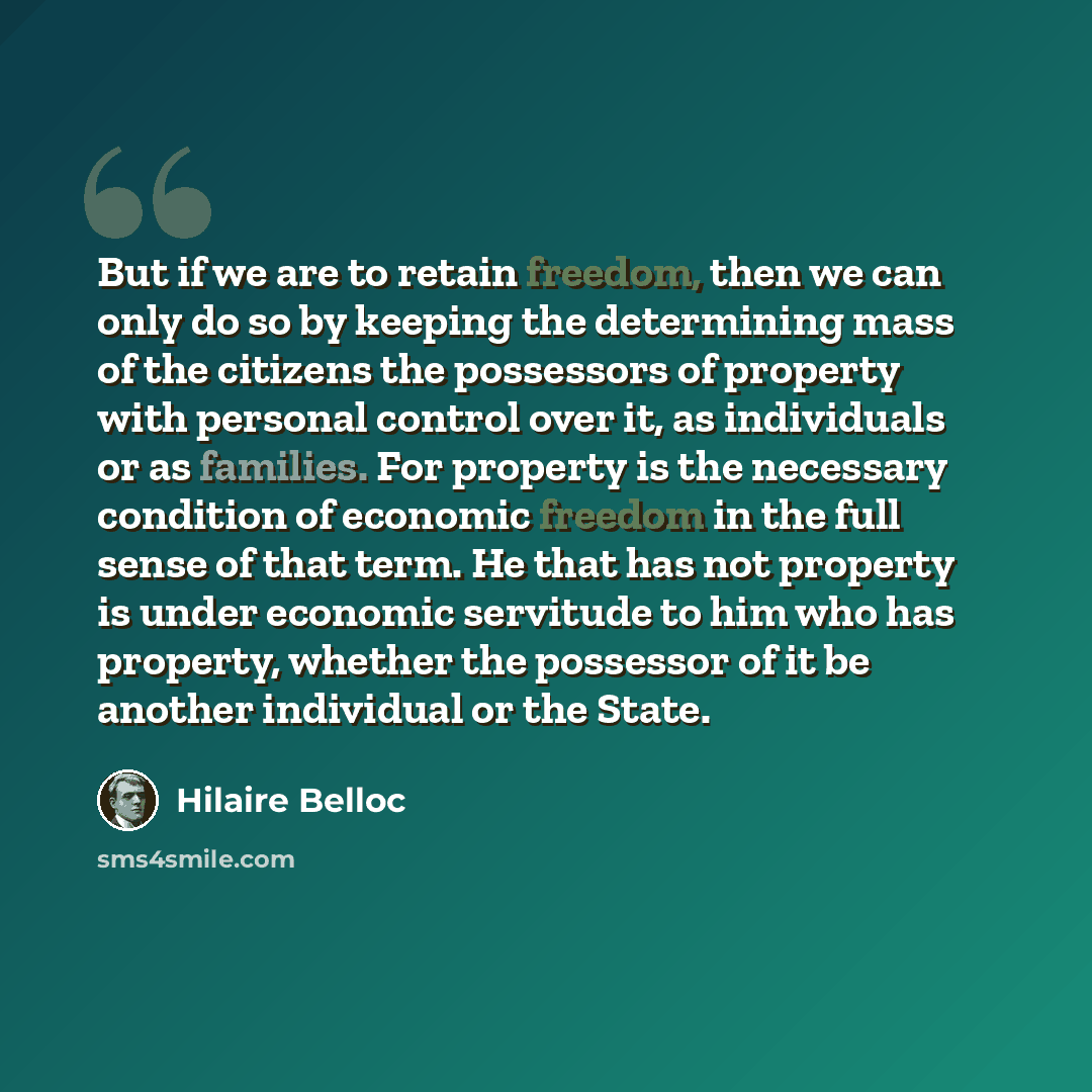“But if we are to retain freedom, then we can only do so by keeping the determining mass of the citizens the possessors of property with personal control over it, as individuals or as families. For property is the necessary condition of economic freedom in the full sense of that term. He that has…” quote by Hilaire Belloc
