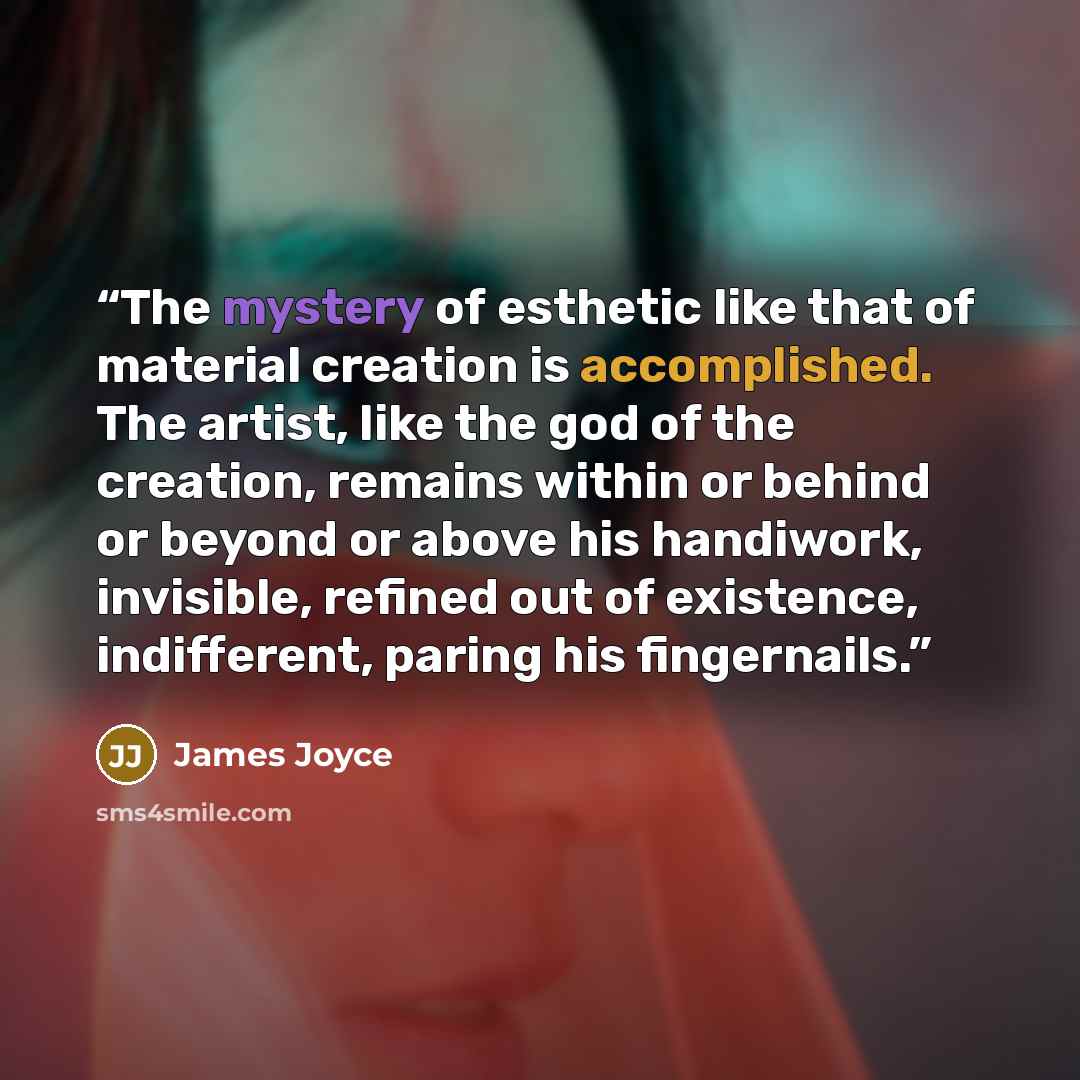“The mystery of esthetic like that of material creation is accomplished. The artist, like the god of the creation, remains within or behind or beyond or above his handiwork, invisible, refined out of existence, indifferent, paring his fingernails.” quote by James Joyce