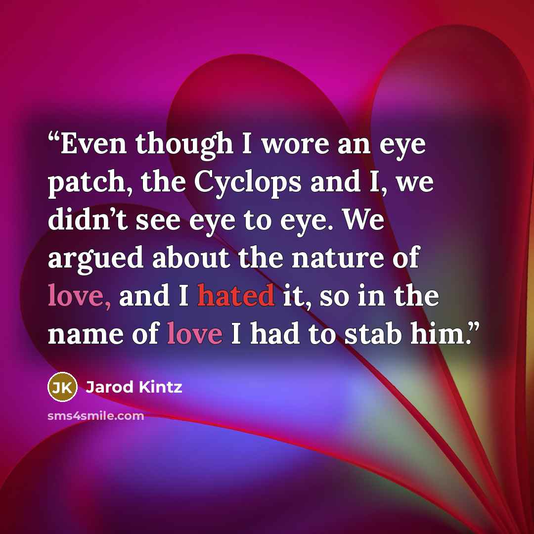 “Even though I wore an eye patch, the Cyclops and I, we didn’t see eye to eye. We argued about the nature of love, and I hated it, so in the name of love I had to stab him.” quote by Jarod Kintz