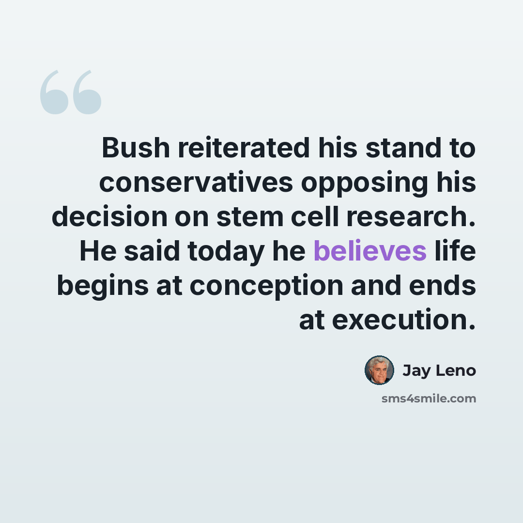 “Bush reiterated his stand to conservatives opposing his decision on stem cell research. He said today he believes life begins at conception and ends at execution.” quote by Jay Leno