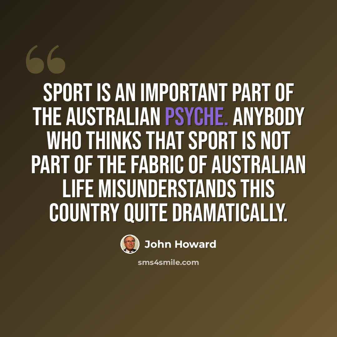 “Sport is an important part of the Australian psyche. Anybody who thinks that sport is not part of the fabric of Australian life misunderstands this country quite dramatically.” quote by John Howard
