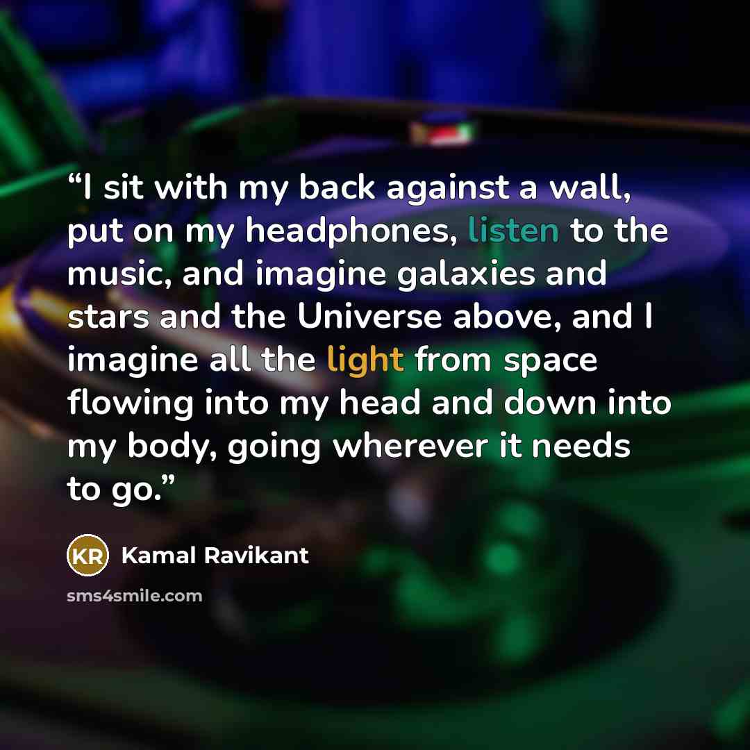 “I sit with my back against a wall, put on my headphones, listen to the music, and imagine galaxies and stars and the Universe above, and I imagine all the light from space flowing into my head and down into my body, going wherever it needs to go.” quote by Kamal Ravikant