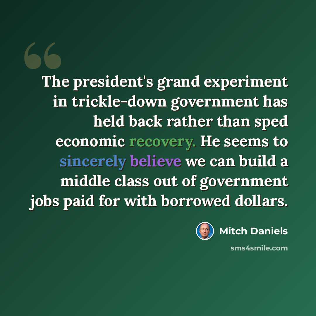 “The president's grand experiment in trickle-down government has held back rather than sped economic recovery. He seems to sincerely believe we can build a middle class out of government jobs paid for with borrowed dollars.” quote by Mitch Daniels