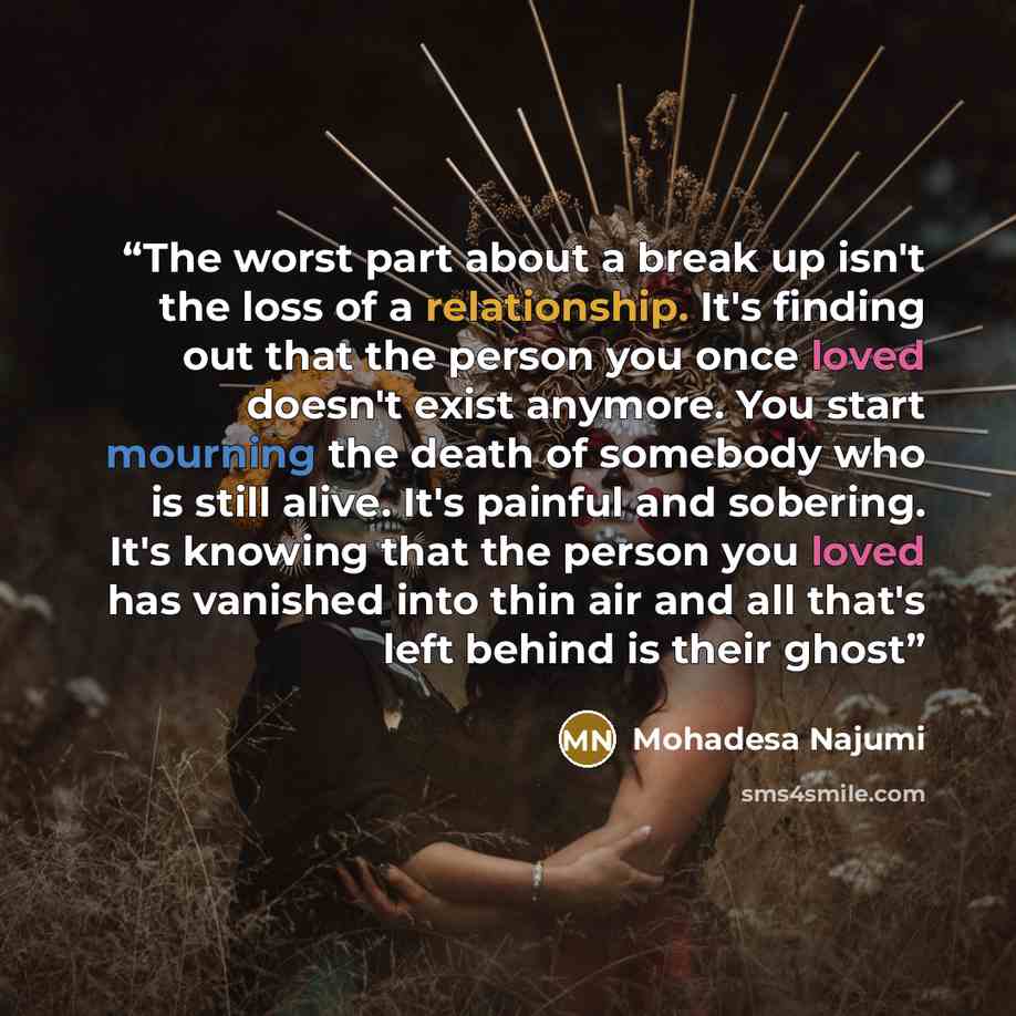 “The worst part about a break up isn't the loss of a relationship. It's finding out that the person you once loved doesn't exist anymore. You start mourning the death of somebody who is still alive. It's painful and sobering. It's knowing that the person you loved has vanished into thin air and all…” quote by Mohadesa Najumi