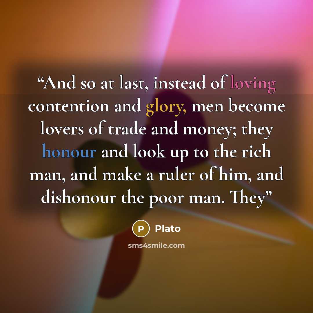 “And so at last, instead of loving contention and glory, men become lovers of trade and money; they honour and look up to the rich man, and make a ruler of him, and dishonour the poor man. They” quote by Plato