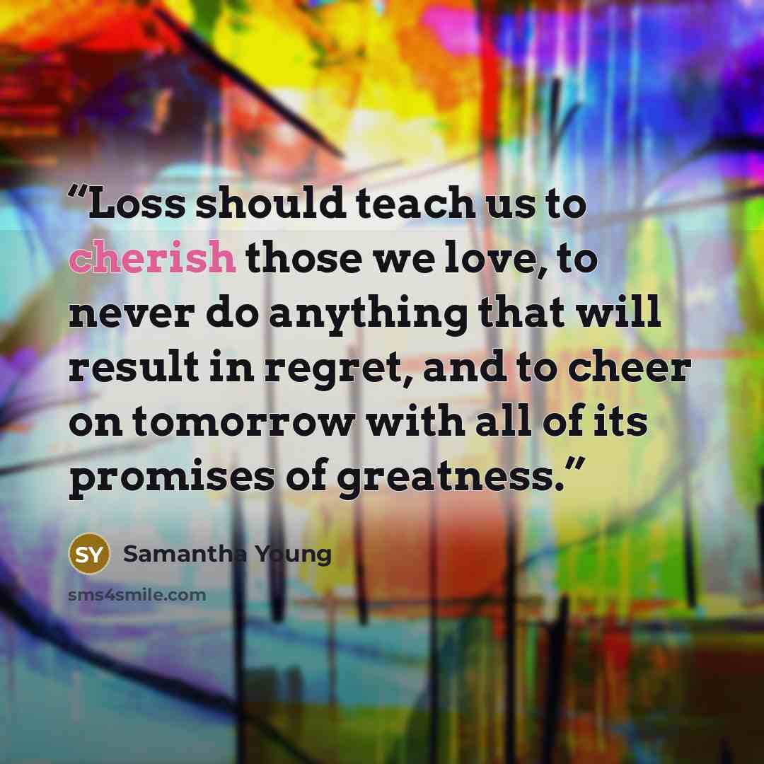 “Loss should teach us to cherish those we love, to never do anything that will result in regret, and to cheer on tomorrow with all of its promises of greatness.” quote by Samantha Young