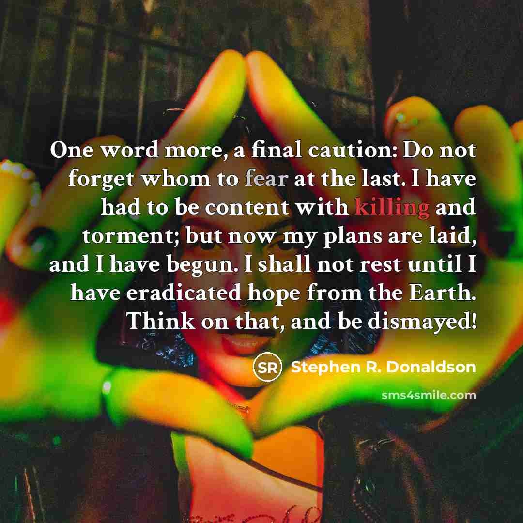 “One word more, a final caution: Do not forget whom to fear at the last. I have had to be content with killing and torment; but now my plans are laid, and I have begun. I shall not rest until I have eradicated hope from the Earth. Think on that, and be dismayed!” quote by Stephen R. Donaldson