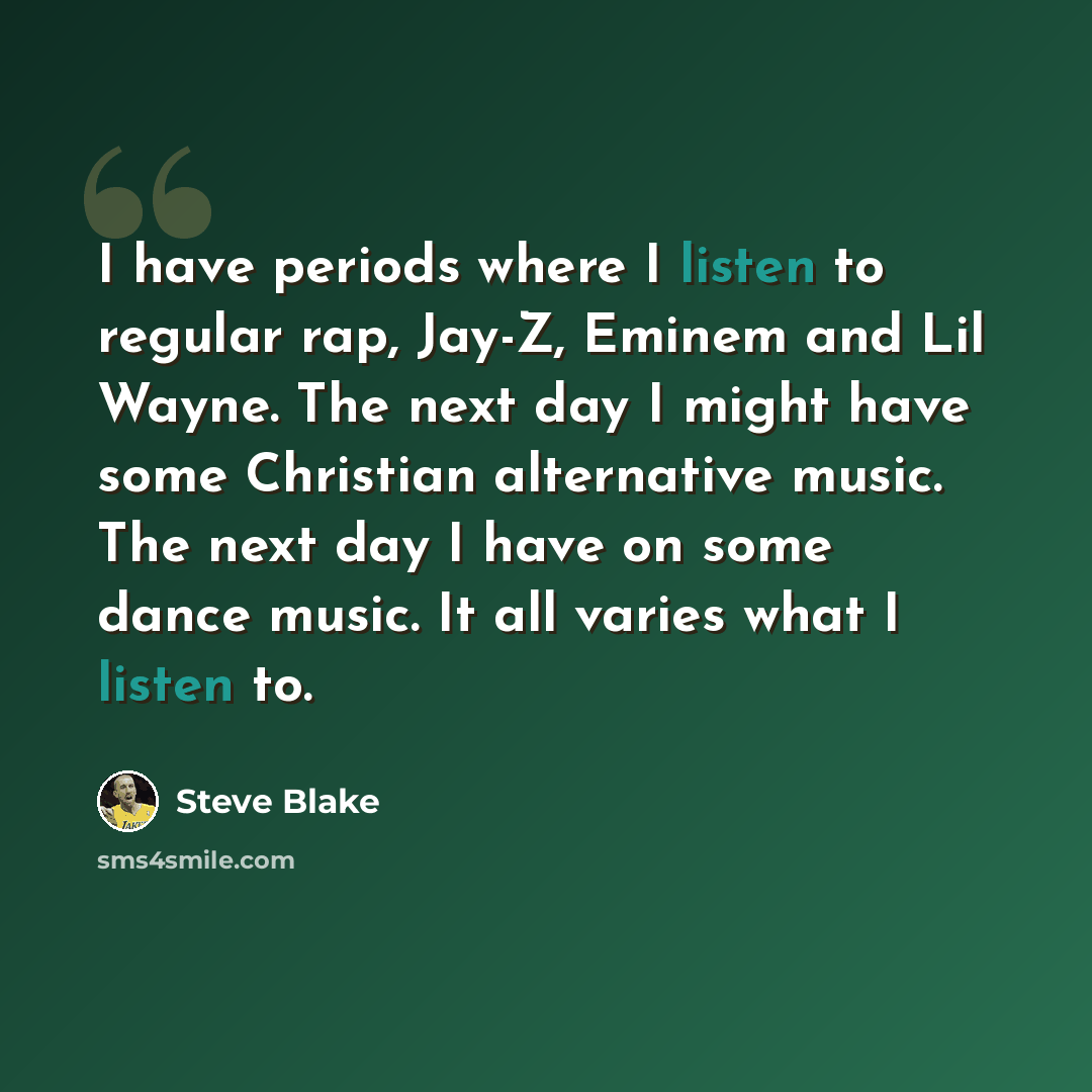 “I have periods where I listen to regular rap, Jay-Z, Eminem and Lil Wayne. The next day I might have some Christian alternative music. The next day I have on some dance music. It all varies what I listen to.” quote by Steve Blake
