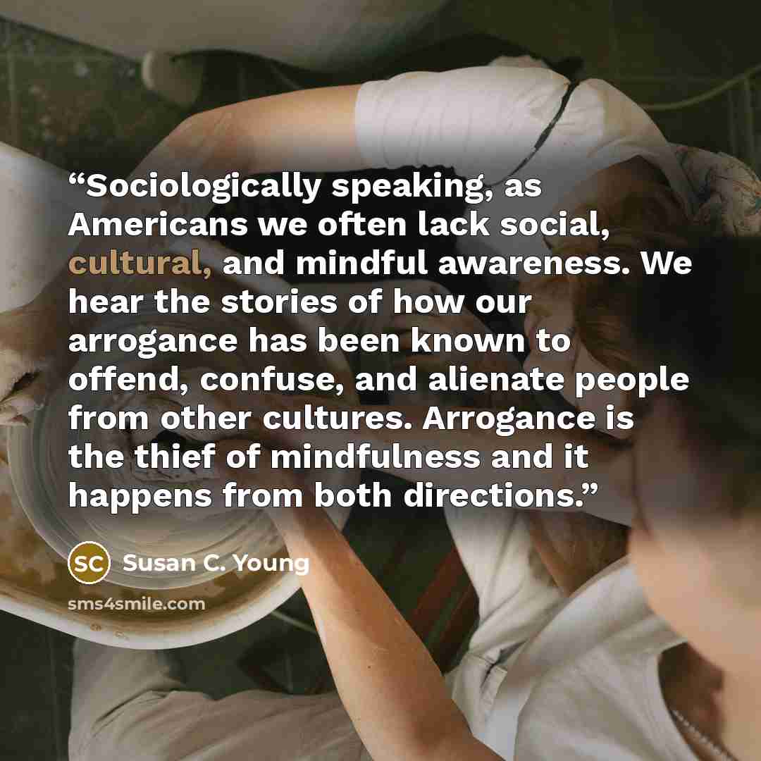 “Sociologically speaking, as Americans we often lack social, cultural, and mindful awareness. We hear the stories of how our arrogance has been known to offend, confuse, and alienate people from other cultures. Arrogance is the thief of mindfulness and it happens from both directions.” quote by Susan C. Young