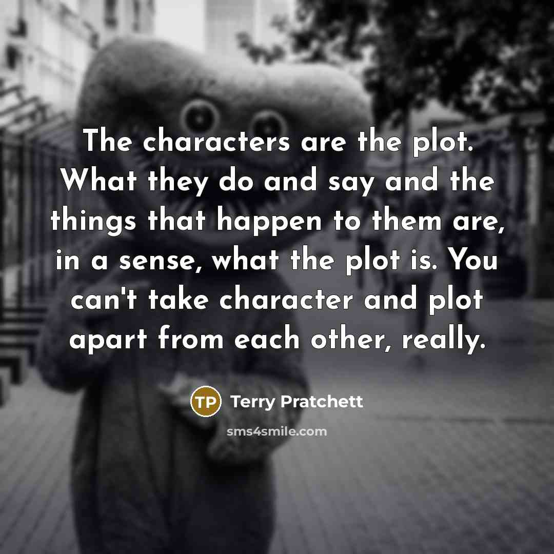 “The characters are the plot. What they do and say and the things that happen to them are, in a sense, what the plot is. You can't take character and plot apart from each other, really.” quote by Terry Pratchett