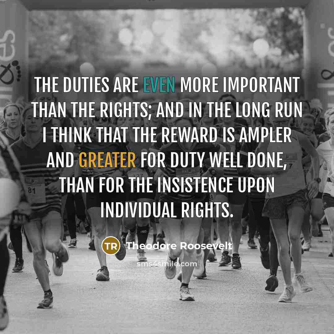 “The duties are even more important than the rights; and in the long run I think that the reward is ampler and greater for duty well done, than for the insistence upon individual rights.” quote by Theodore Roosevelt