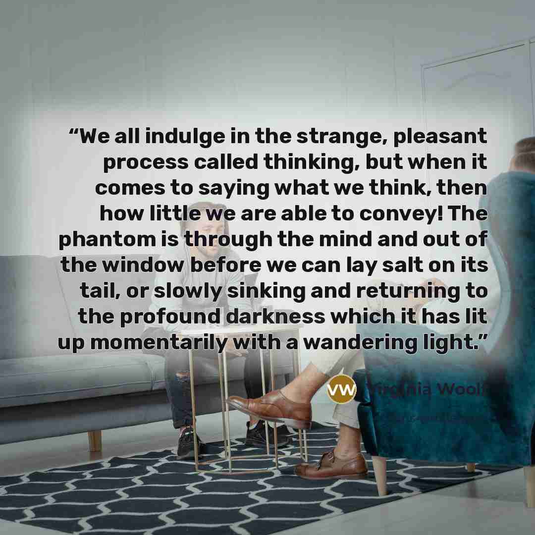 “We all indulge in the strange, pleasant process called thinking, but when it comes to saying what we think, then how little we are able to convey! The phantom is through the mind and out of the window before we can lay salt on its tail, or slowly sinking and returning to the profound darkness…” quote by Virginia Woolf