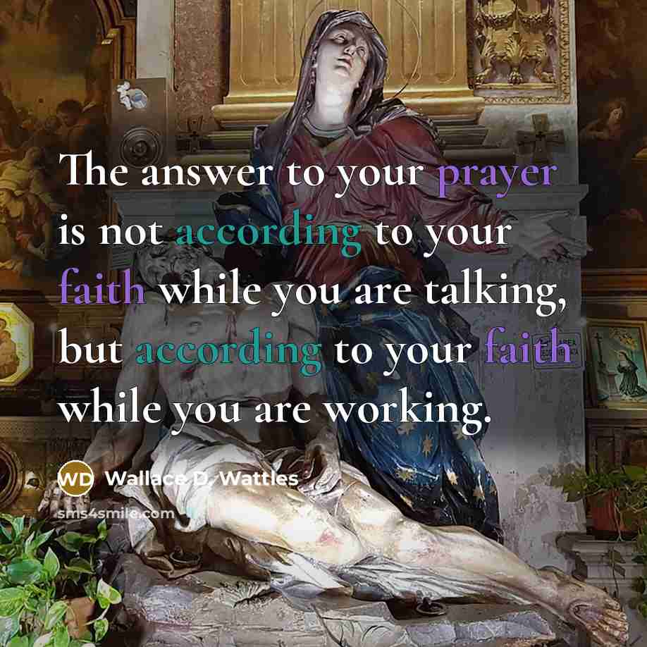 “The answer to your prayer is not according to your faith while you are talking, but according to your faith while you are working.” quote by Wallace D. Wattles