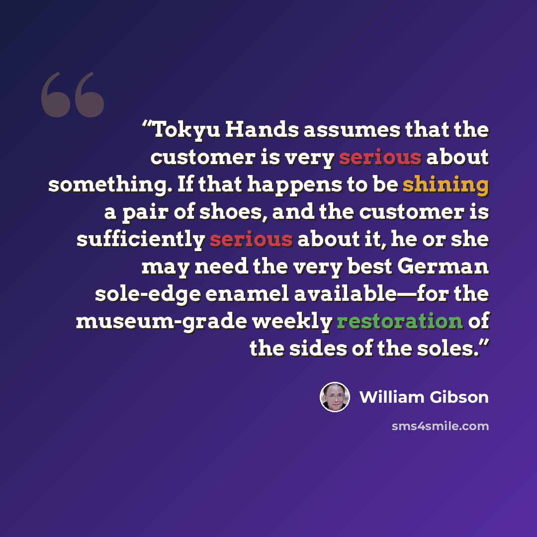 “Tokyu Hands assumes that the customer is very serious about something. If that happens to be shining a pair of shoes, and the customer is sufficiently serious about it, he or she may need the very best German sole-edge enamel available—for the museum-grade weekly restoration of the sides of the…” quote by William Gibson