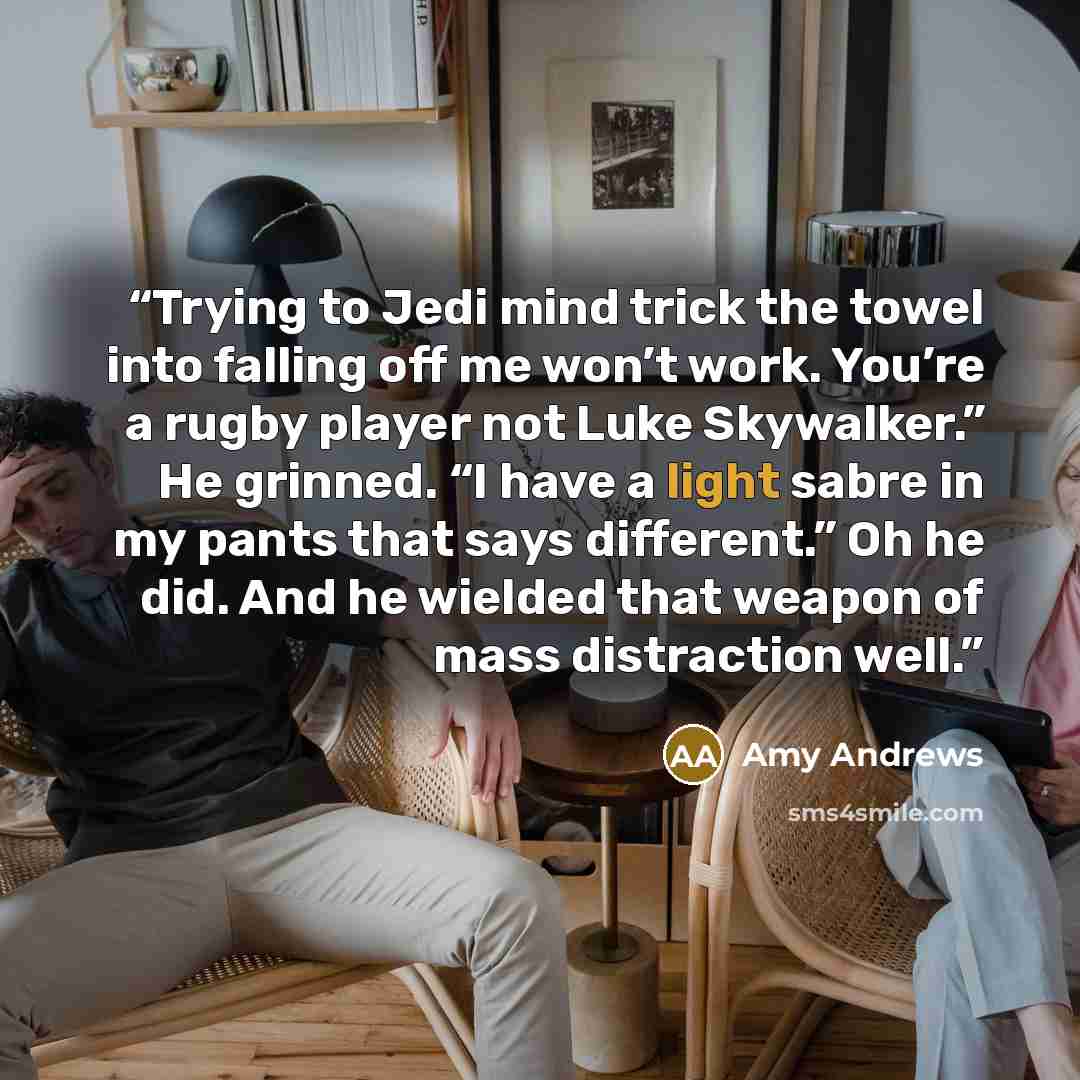 “Trying to Jedi mind trick the towel into falling off me won’t work. You’re a rugby player not Luke Skywalker.” He grinned. “I have a light sabre in my pants that says different.” Oh he did. And he wielded that weapon of mass distraction well.” quote by Amy Andrews