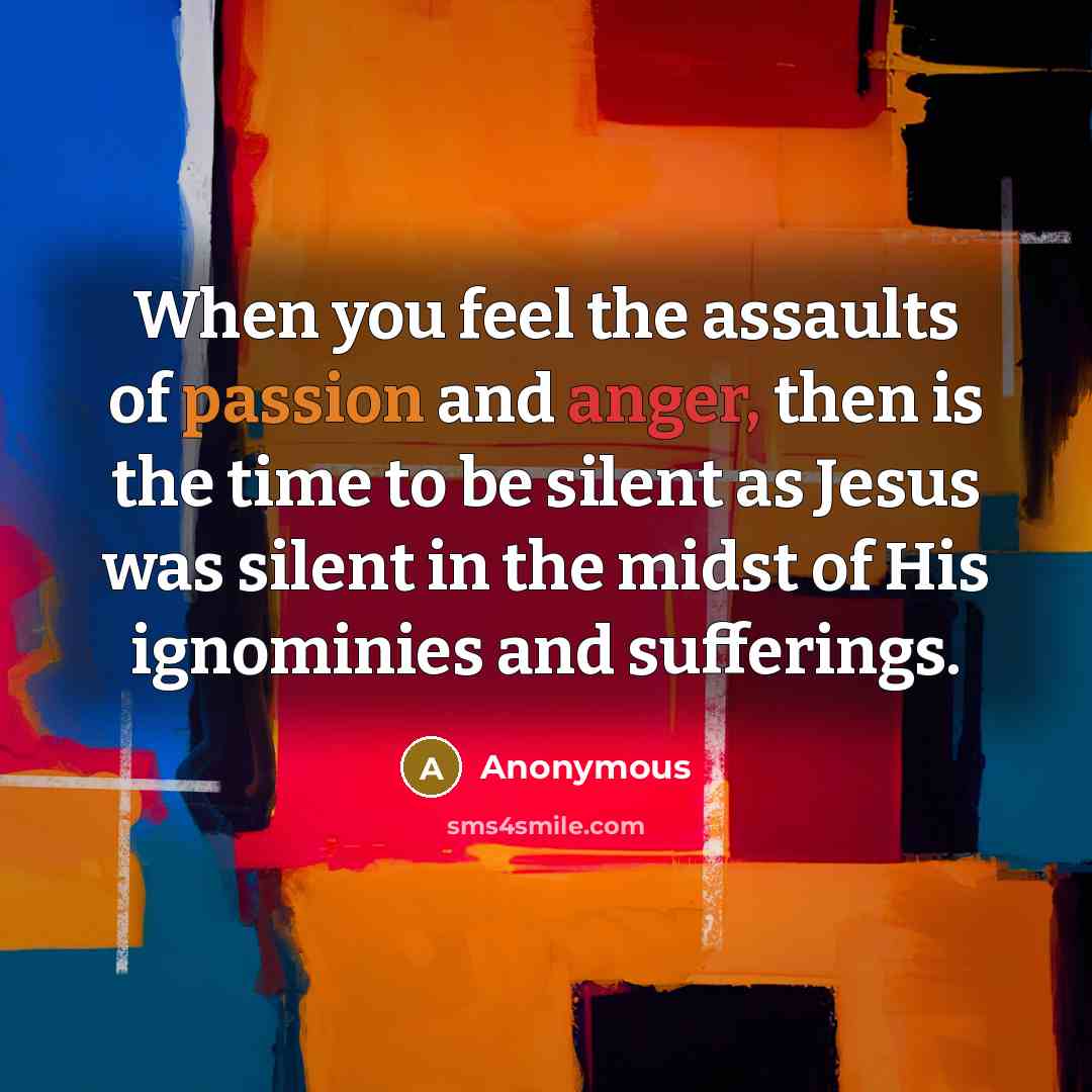 “When you feel the assaults of passion and anger, then is the time to be silent as Jesus was silent in the midst of His ignominies and sufferings.” quote by Anonymous