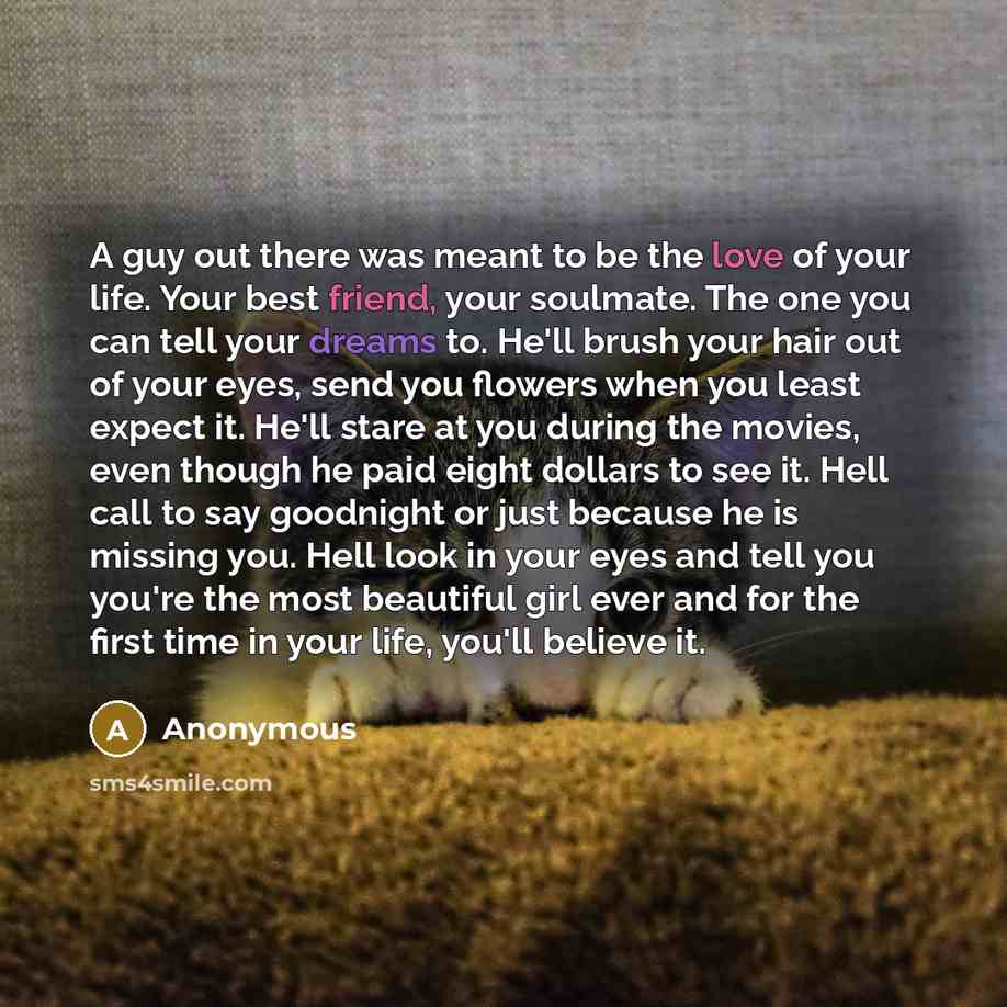 “A guy out there was meant to be the love of your life. Your best friend, your soulmate. The one you can tell your dreams to. He'll brush your hair out of your eyes, send you flowers when you least expect it. He'll stare at you during the movies, even though he paid eight dollars to see it. Hell…” quote by Anonymous