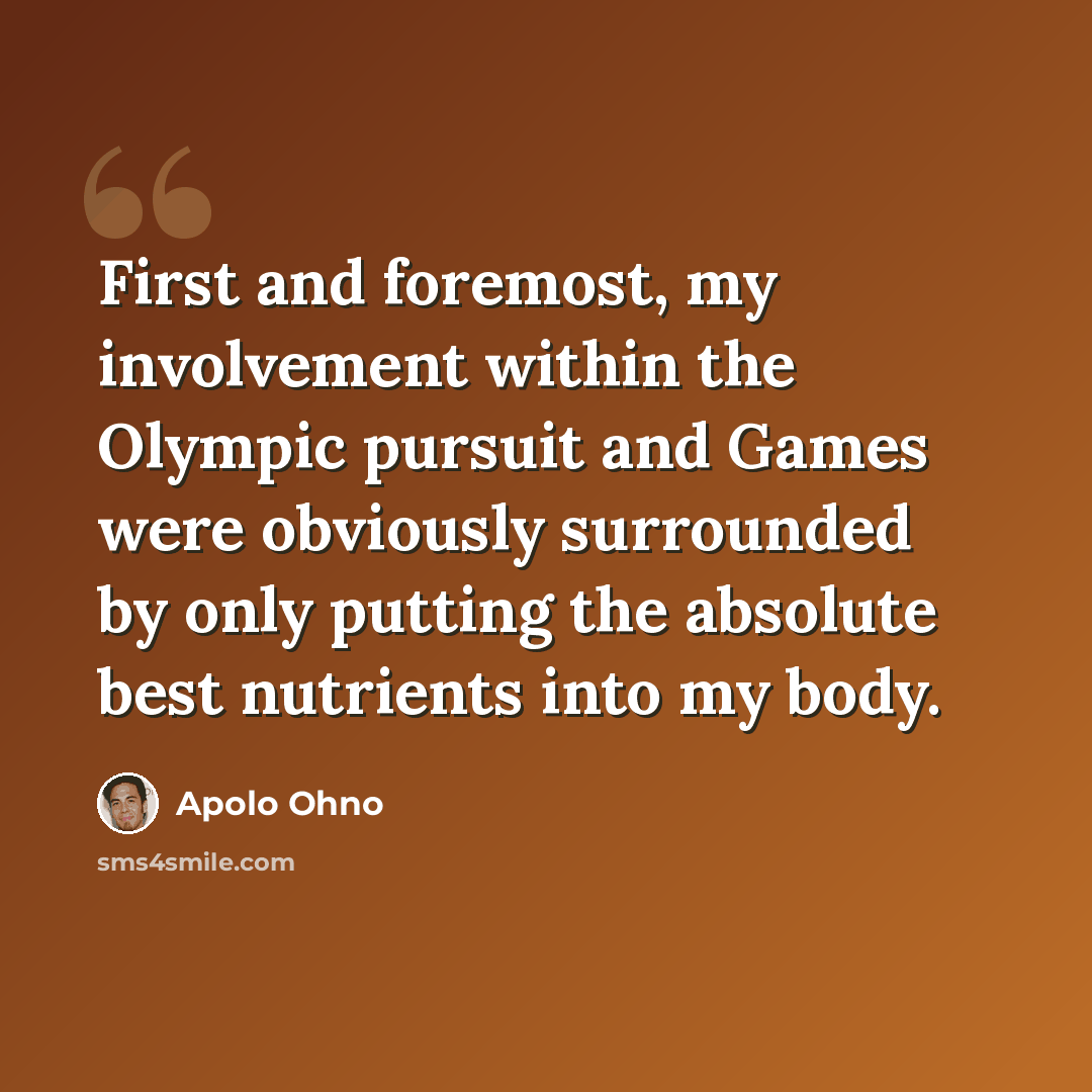 “First and foremost, my involvement within the Olympic pursuit and Games were obviously surrounded by only putting the absolute best nutrients into my body.” quote by Apolo Ohno