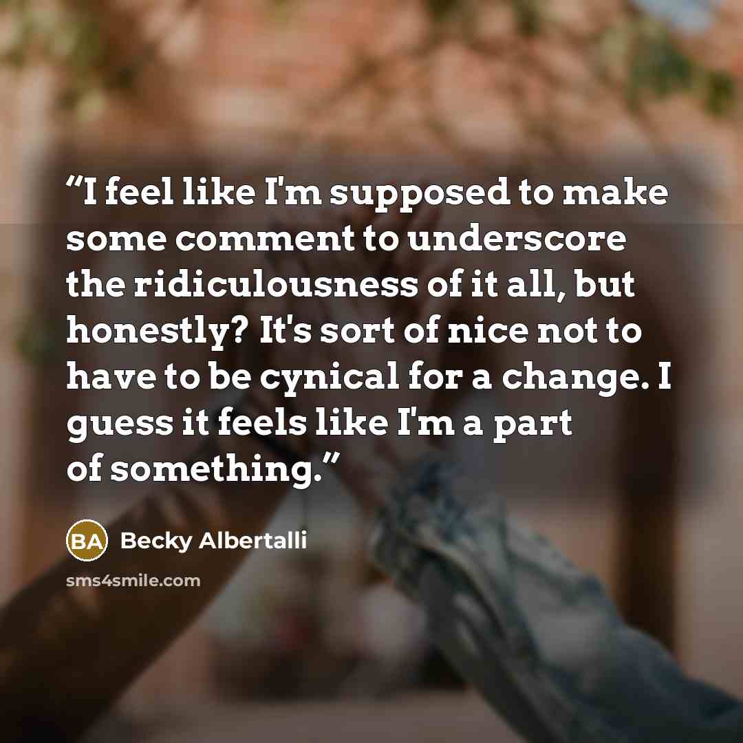 “I feel like I'm supposed to make some comment to underscore the ridiculousness of it all, but honestly? It's sort of nice not to have to be cynical for a change. I guess it feels like I'm a part of something.” quote by Becky Albertalli