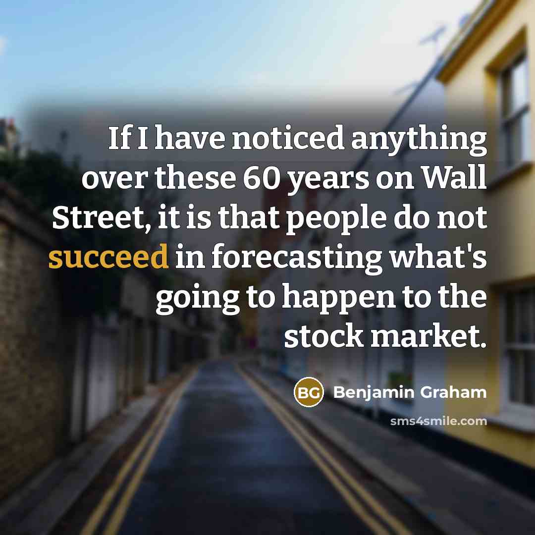 “If I have noticed anything over these 60 years on Wall Street, it is that people do not succeed in forecasting what's going to happen to the stock market.” quote by Benjamin Graham