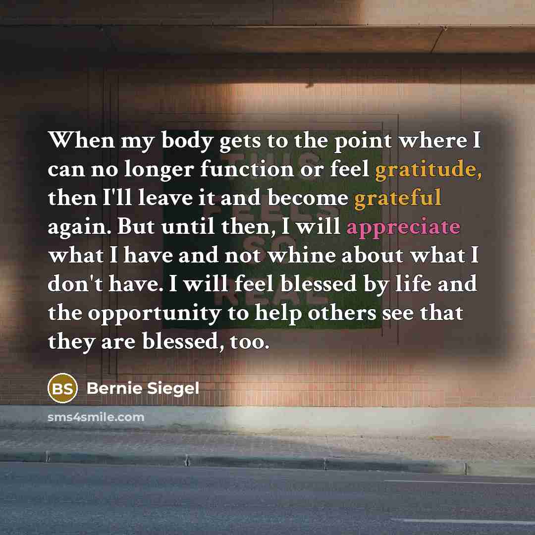 “When my body gets to the point where I can no longer function or feel gratitude, then I'll leave it and become grateful again. But until then, I will appreciate what I have and not whine about what I don't have. I will feel blessed by life and the opportunity to help others see that they are…” quote by Bernie Siegel