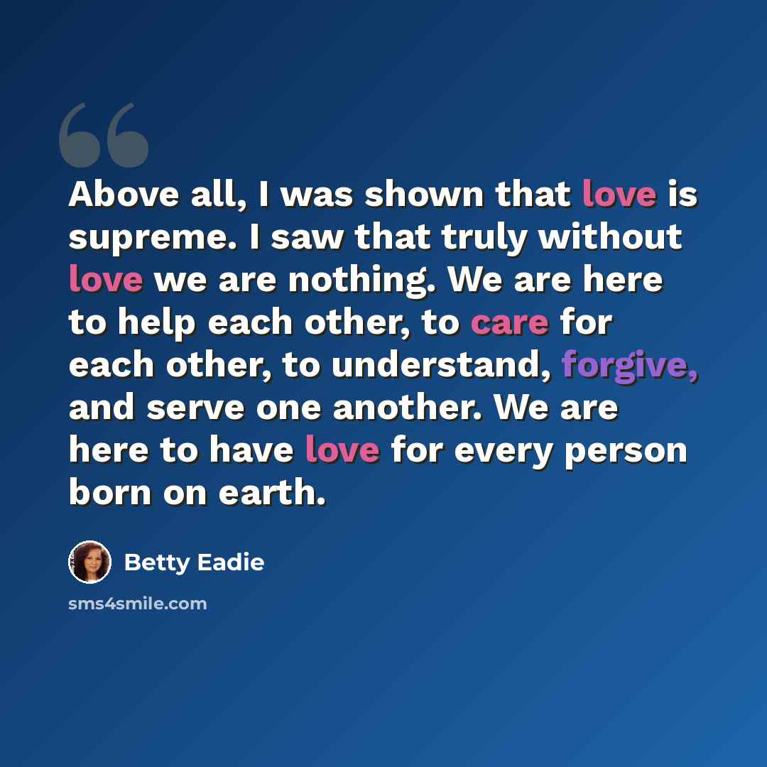 “Above all, I was shown that love is supreme. I saw that truly without love we are nothing. We are here to help each other, to care for each other, to understand, forgive, and serve one another. We are here to have love for every person born on earth.” quote by Betty Eadie