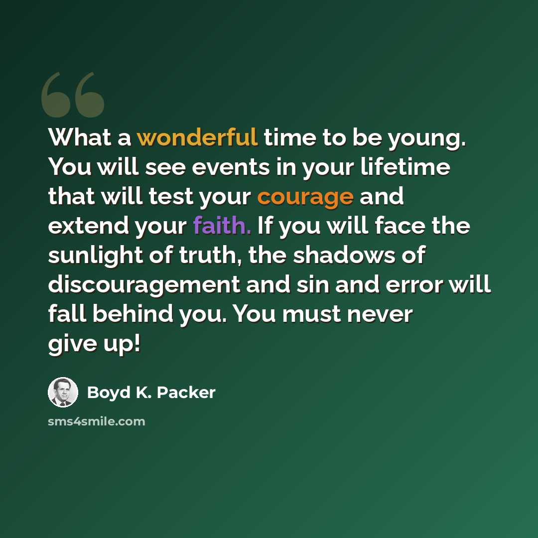 “What a wonderful time to be young. You will see events in your lifetime that will test your courage and extend your faith. If you will face the sunlight of truth, the shadows of discouragement and sin and error will fall behind you. You must never give up!” quote by Boyd K. Packer