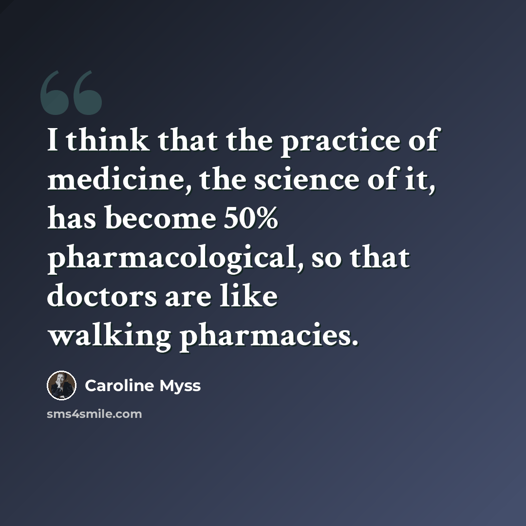 “I think that the practice of medicine, the science of it, has become 50% pharmacological, so that doctors are like walking pharmacies.” quote by Caroline Myss
