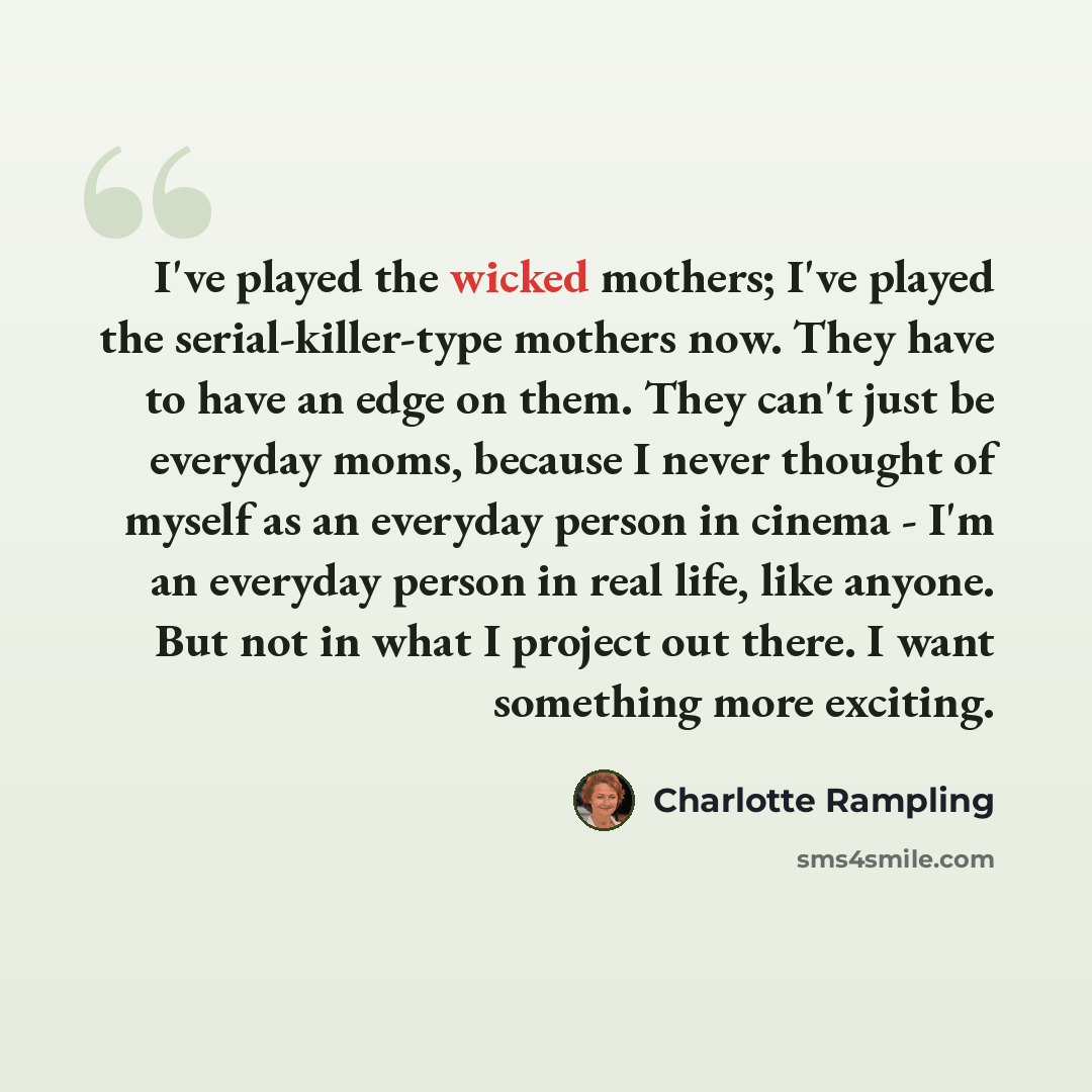 “I've played the wicked mothers; I've played the serial-killer-type mothers now. They have to have an edge on them. They can't just be everyday moms, because I never thought of myself as an everyday person in cinema - I'm an everyday person in real life, like anyone. But not in what I project out…” quote by Charlotte Rampling