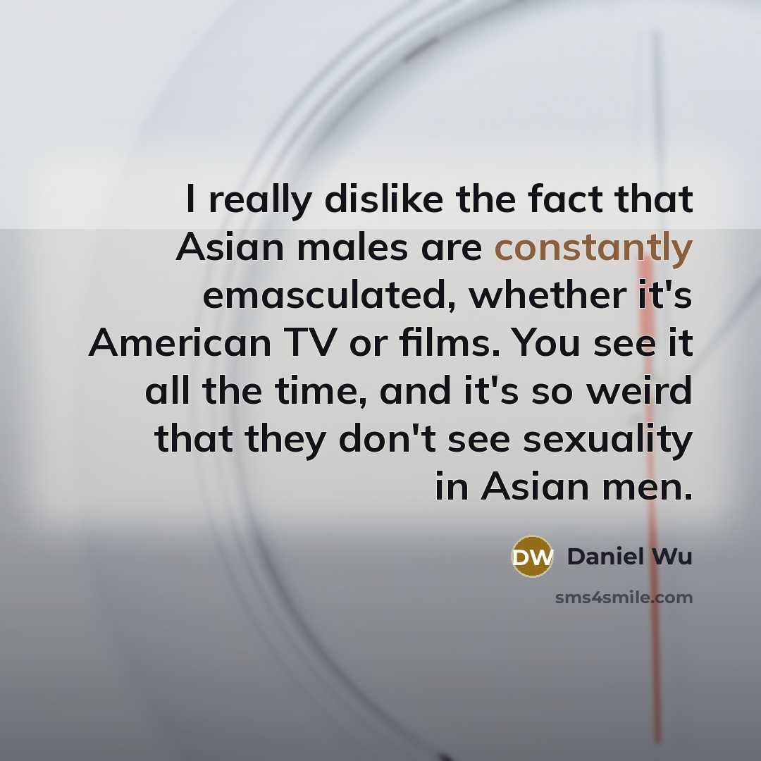 “I really dislike the fact that Asian males are constantly emasculated, whether it's American TV or films. You see it all the time, and it's so weird that they don't see sexuality in Asian men.” quote by Daniel Wu