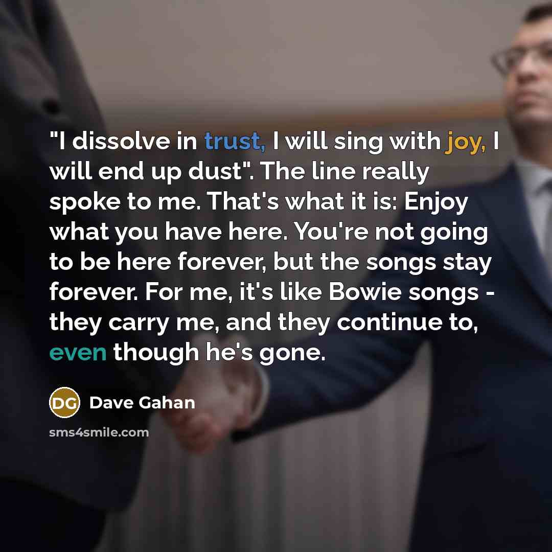 “"I dissolve in trust, I will sing with joy, I will end up dust". The line really spoke to me. That's what it is: Enjoy what you have here. You're not going to be here forever, but the songs stay forever. For me, it's like Bowie songs - they carry me, and they continue to, even though he's gone.” quote by Dave Gahan