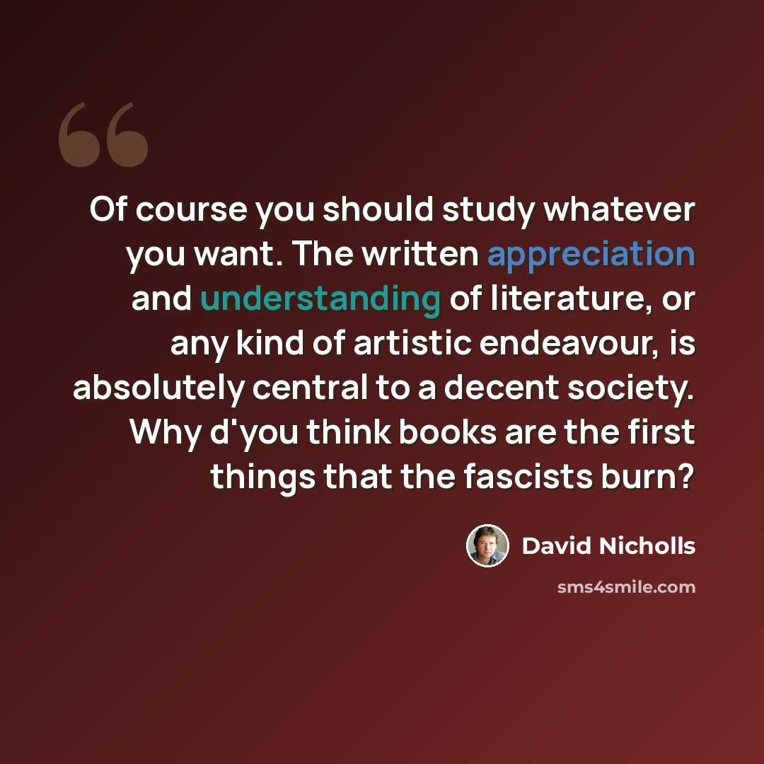 “Of course you should study whatever you want. The written appreciation and understanding of literature, or any kind of artistic endeavour, is absolutely central to a decent society. Why d'you think books are the first things that the fascists burn?” quote by David Nicholls