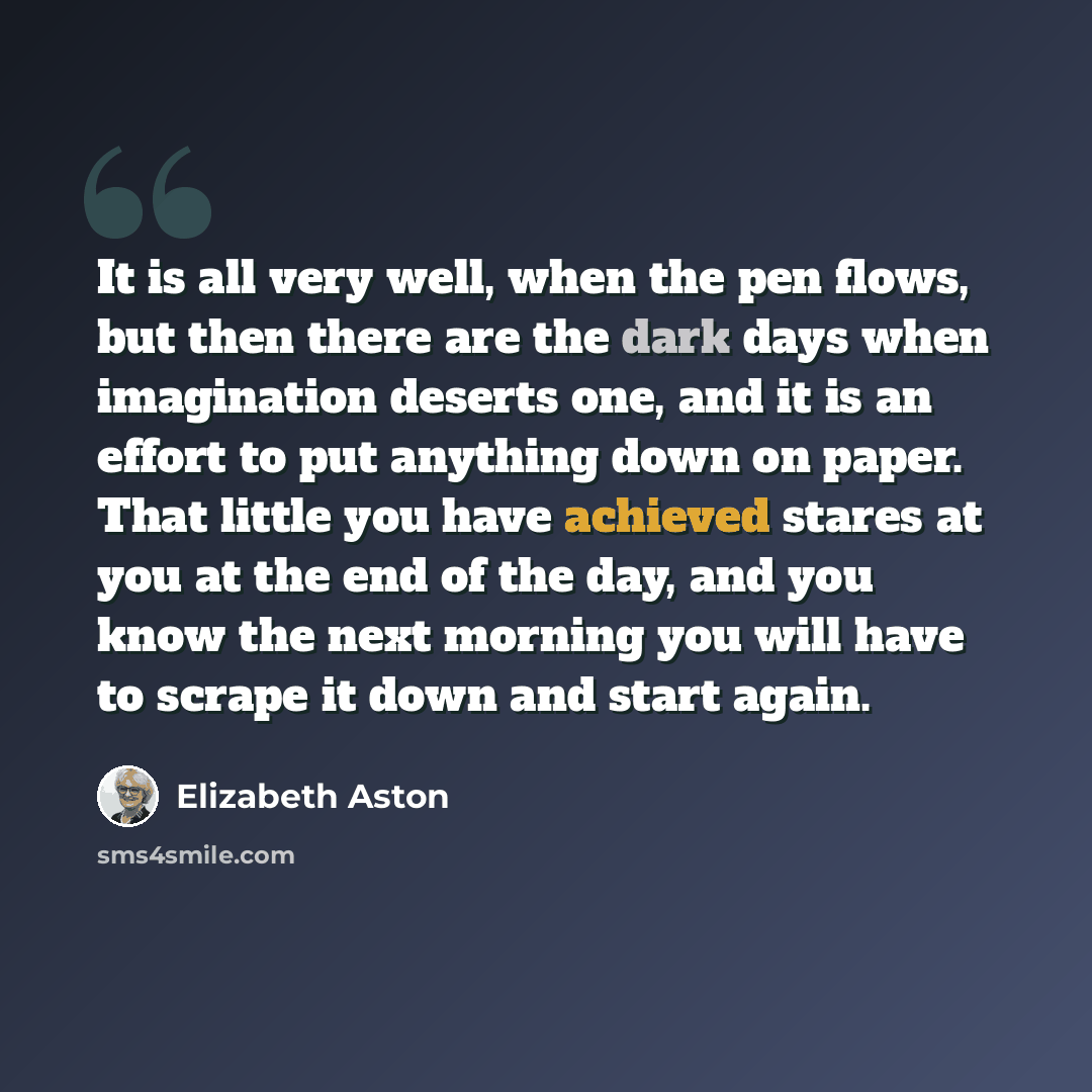“It is all very well, when the pen flows, but then there are the dark days when imagination deserts one, and it is an effort to put anything down on paper. That little you have achieved stares at you at the end of the day, and you know the next morning you will have to scrape it down and start again.” quote by Elizabeth Aston