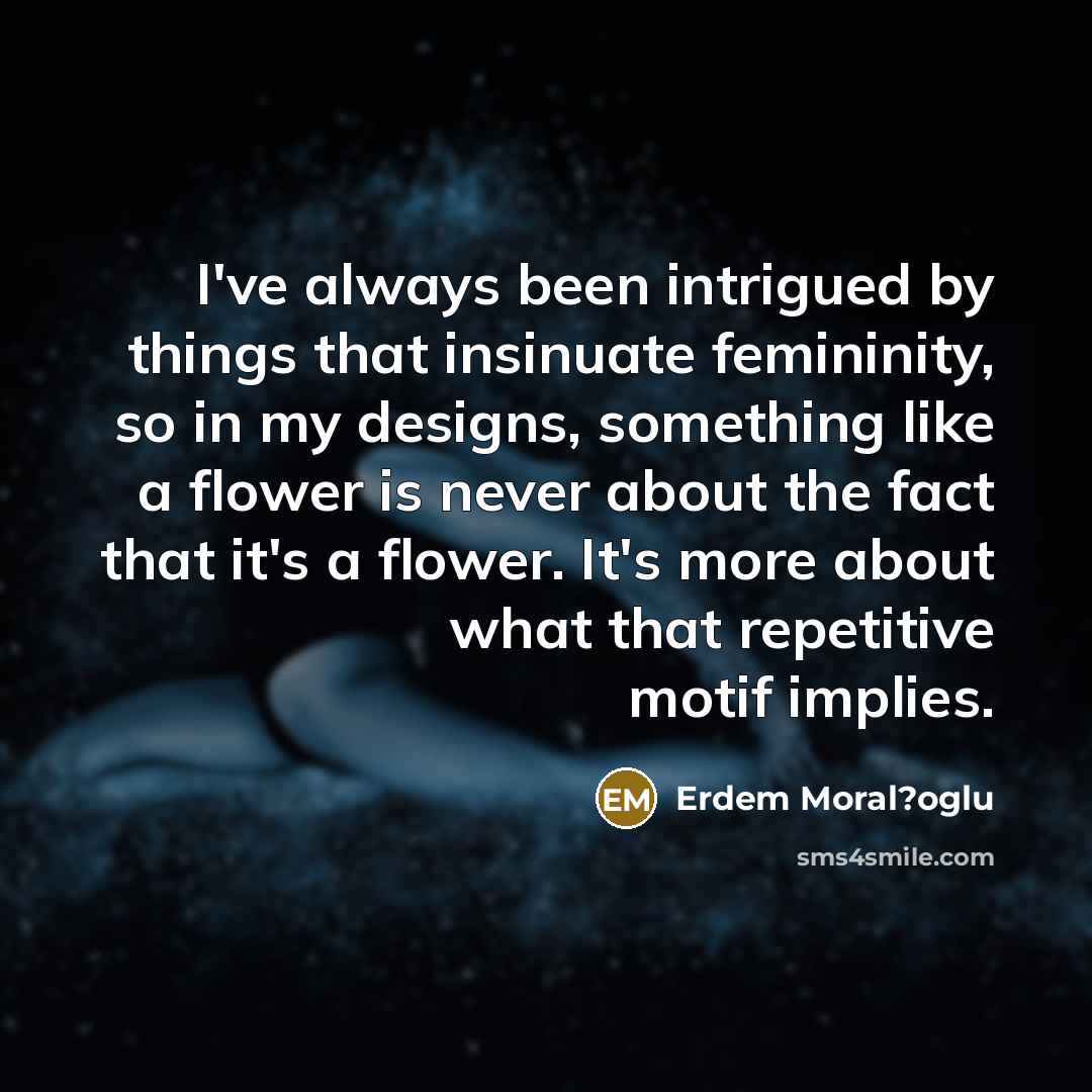 “I've always been intrigued by things that insinuate femininity, so in my designs, something like a flower is never about the fact that it's a flower. It's more about what that repetitive motif implies.” quote by Erdem Moral?oglu