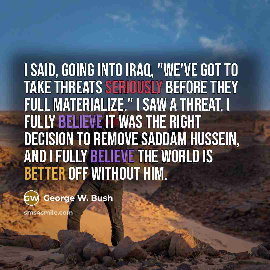 “I said, going into Iraq, "We've got to take threats seriously before they full materialize." I saw a threat. I fully believe it was the right decision to remove Saddam Hussein, and I fully believe the world is better off without him.” quote by George W. Bush