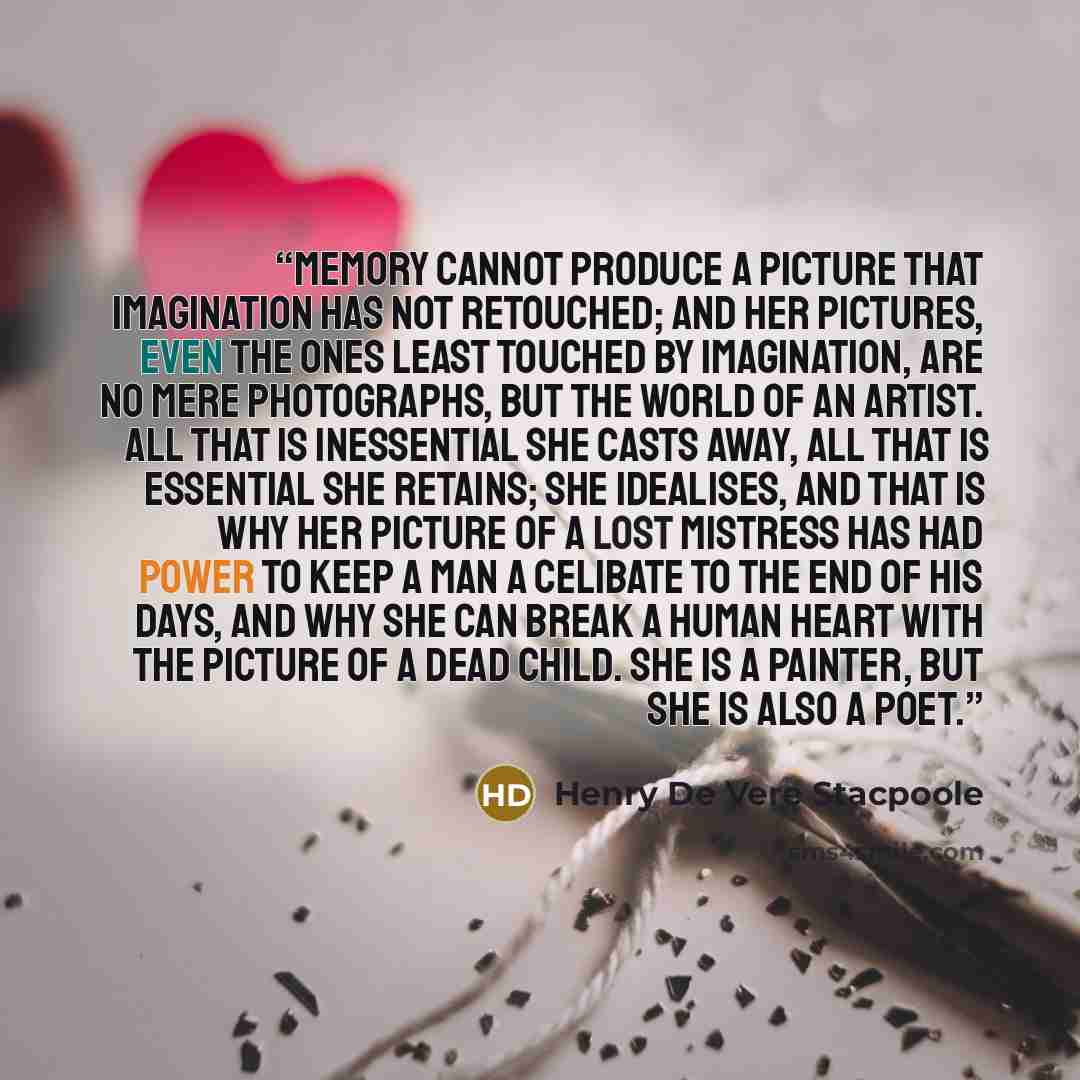 “Memory cannot produce a picture that Imagination has not retouched; and her pictures, even the ones least touched by Imagination, are no mere photographs, but the world of an artist. All that is inessential she casts away, all that is essential she retains; she idealises, and that is why her…” quote by Henry de Vere Stacpoole