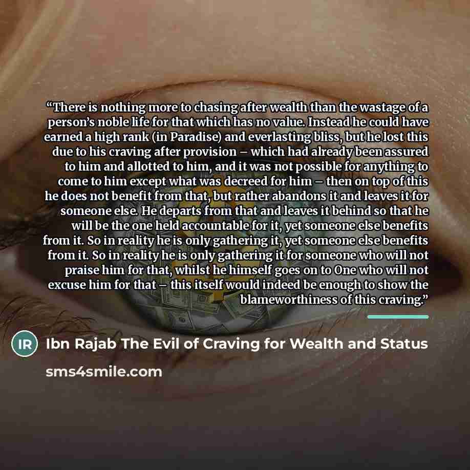 “There is nothing more to chasing after wealth than the wastage of a person’s noble life for that which has no value. Instead he could have earned a high rank (in Paradise) and everlasting bliss, but he lost this due to his craving after provision – which had already been assured to him and…” quote by Ibn Rajab The Evil of Craving for Wealth and Status