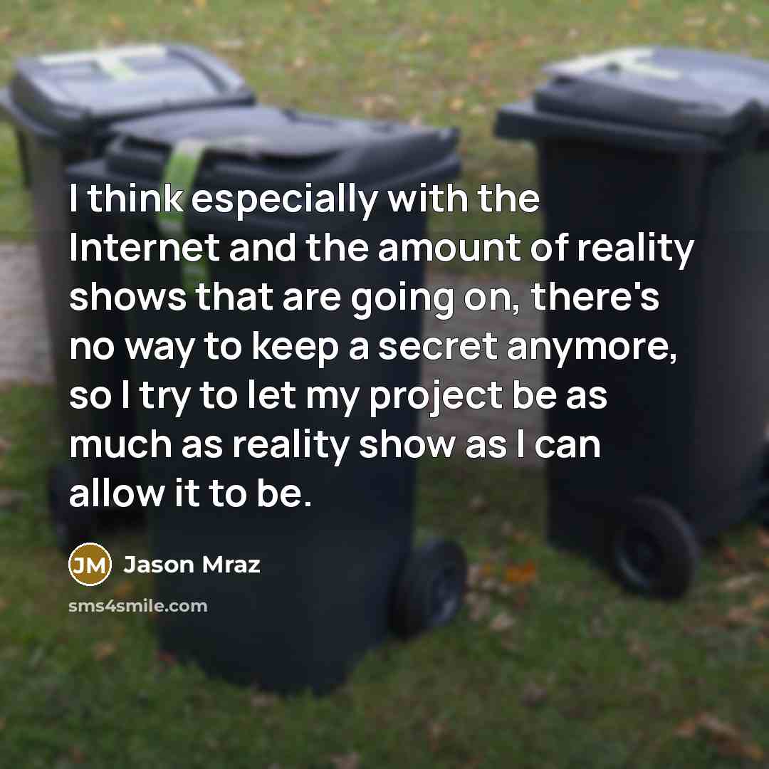 “I think especially with the Internet and the amount of reality shows that are going on, there's no way to keep a secret anymore, so I try to let my project be as much as reality show as I can allow it to be.” quote by Jason Mraz