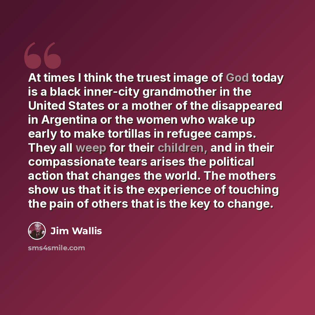 “At times I think the truest image of God today is a black inner-city grandmother in the United States or a mother of the disappeared in Argentina or the women who wake up early to make tortillas in refugee camps. They all weep for their children, and in their compassionate tears arises the…” quote by Jim Wallis