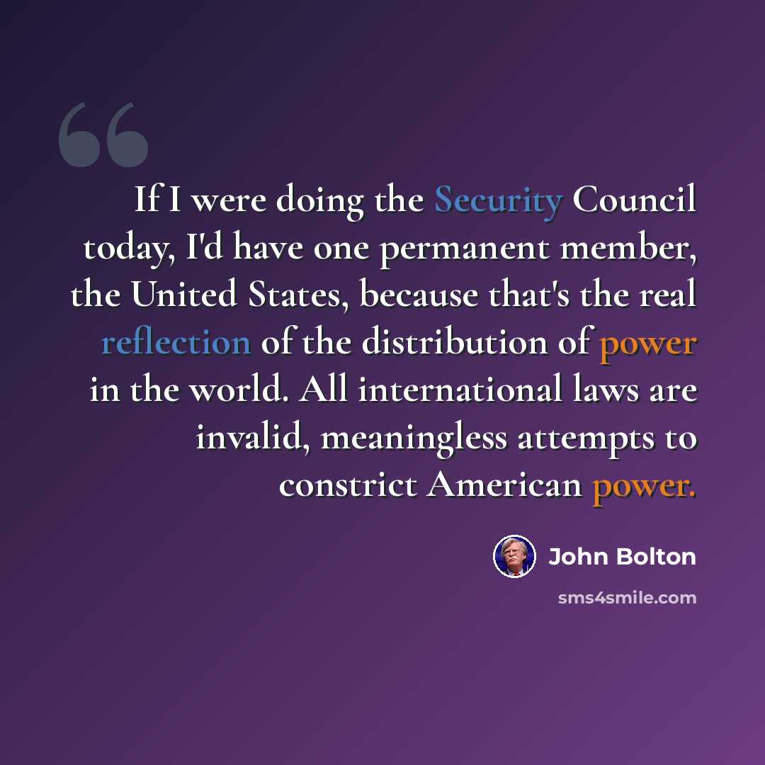 “If I were doing the Security Council today, I'd have one permanent member, the United States, because that's the real reflection of the distribution of power in the world. All international laws are invalid, meaningless attempts to constrict American power.” quote by John Bolton