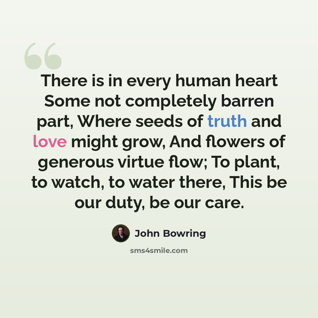 “There is in every human heart Some not completely barren part, Where seeds of truth and love might grow, And flowers of generous virtue flow; To plant, to watch, to water there, This be our duty, be our care.” quote by John Bowring