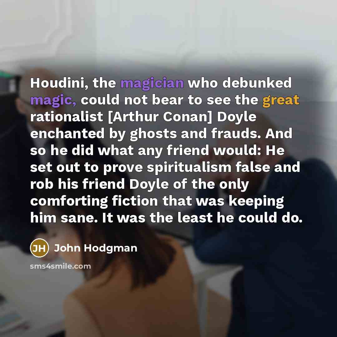 “Houdini, the magician who debunked magic, could not bear to see the great rationalist [Arthur Conan] Doyle enchanted by ghosts and frauds. And so he did what any friend would: He set out to prove spiritualism false and rob his friend Doyle of the only comforting fiction that was keeping him sane…” quote by John Hodgman