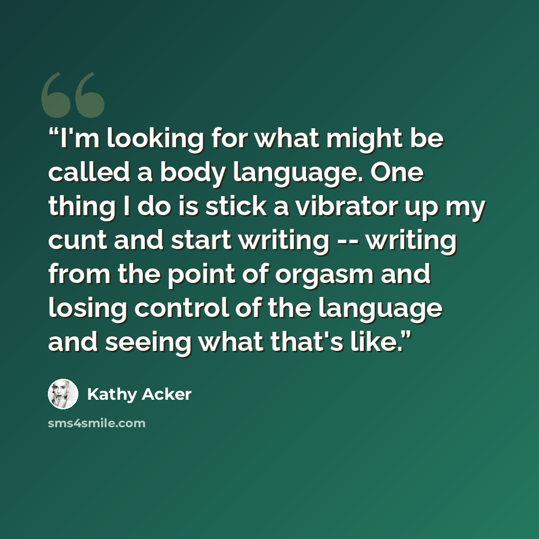 “I'm looking for what might be called a body language. One thing I do is stick a vibrator up my cunt and start writing -- writing from the point of orgasm and losing control of the language and seeing what that's like.” quote by Kathy Acker