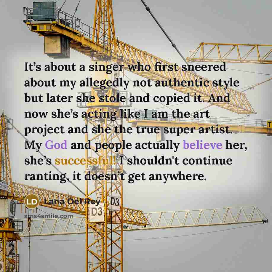 “It’s about a singer who first sneered about my allegedly not authentic style but later she stole and copied it. And now she’s acting like I am the art project and she the true super artist. My God and people actually believe her, she’s successful! I shouldn't continue ranting, it doesn’t get…” quote by Lana Del Rey
