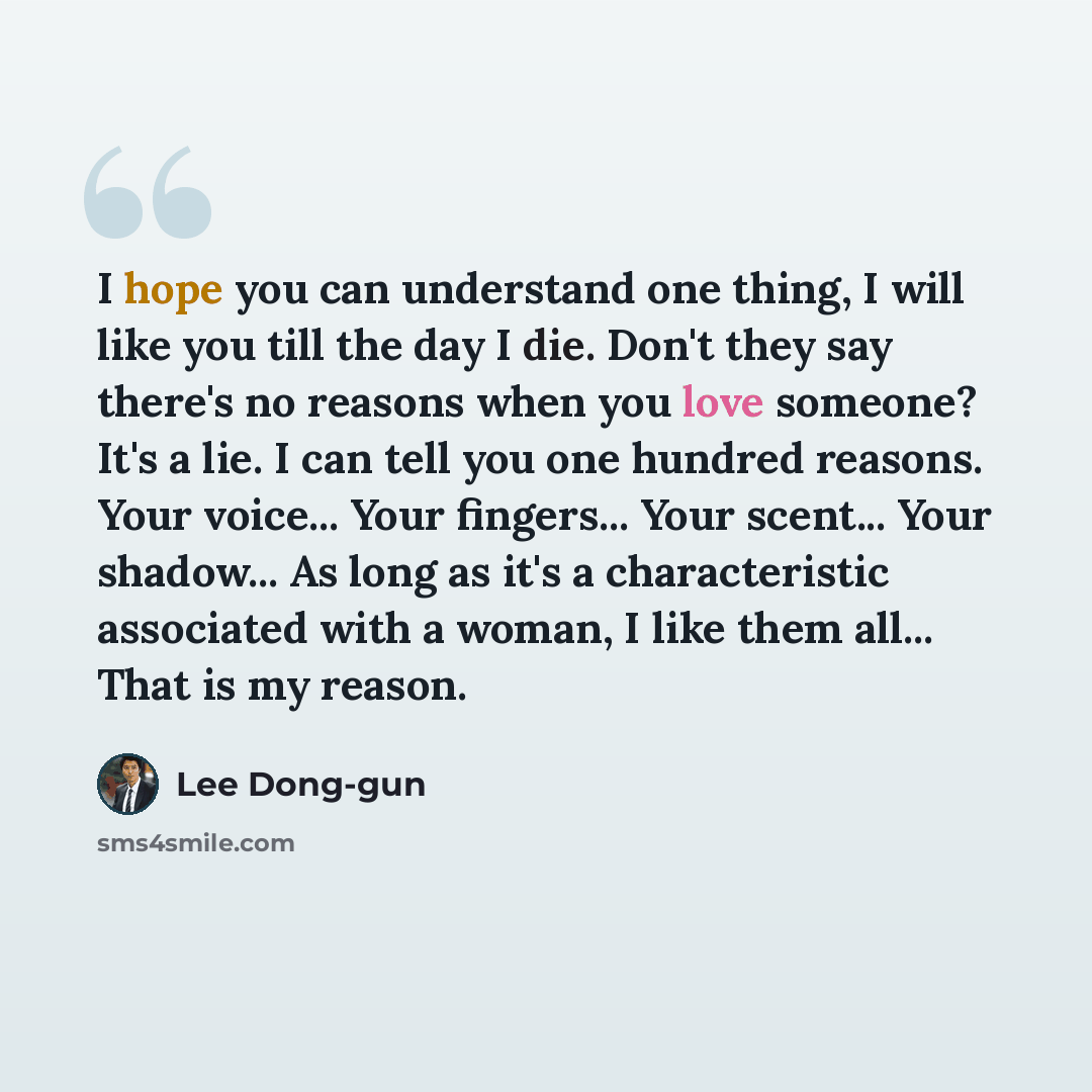 “I hope you can understand one thing, I will like you till the day I die. Don't they say there's no reasons when you love someone? It's a lie. I can tell you one hundred reasons. Your voice... Your fingers... Your scent... Your shadow... As long as it's a characteristic associated with a woman, I…” quote by Lee Dong-gun