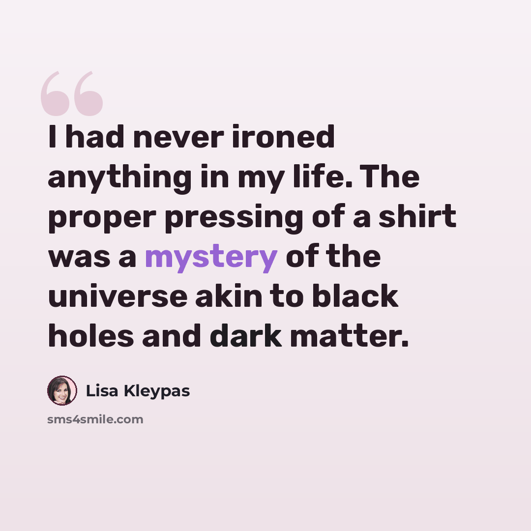 “I had never ironed anything in my life. The proper pressing of a shirt was a mystery of the universe akin to black holes and dark matter.” quote by Lisa Kleypas