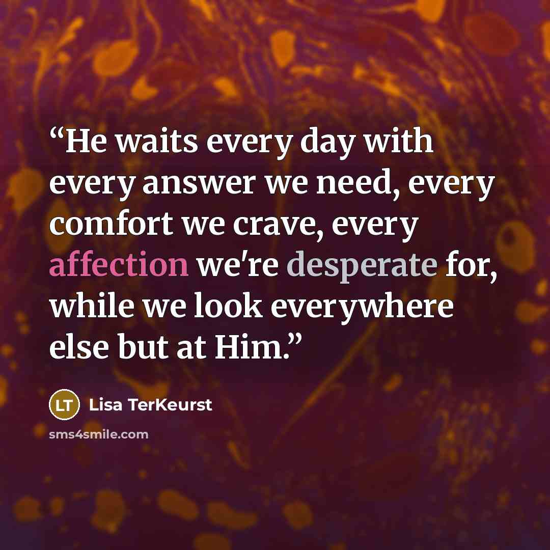 “He waits every day with every answer we need, every comfort we crave, every affection we're desperate for, while we look everywhere else but at Him.” quote by Lisa TerKeurst
