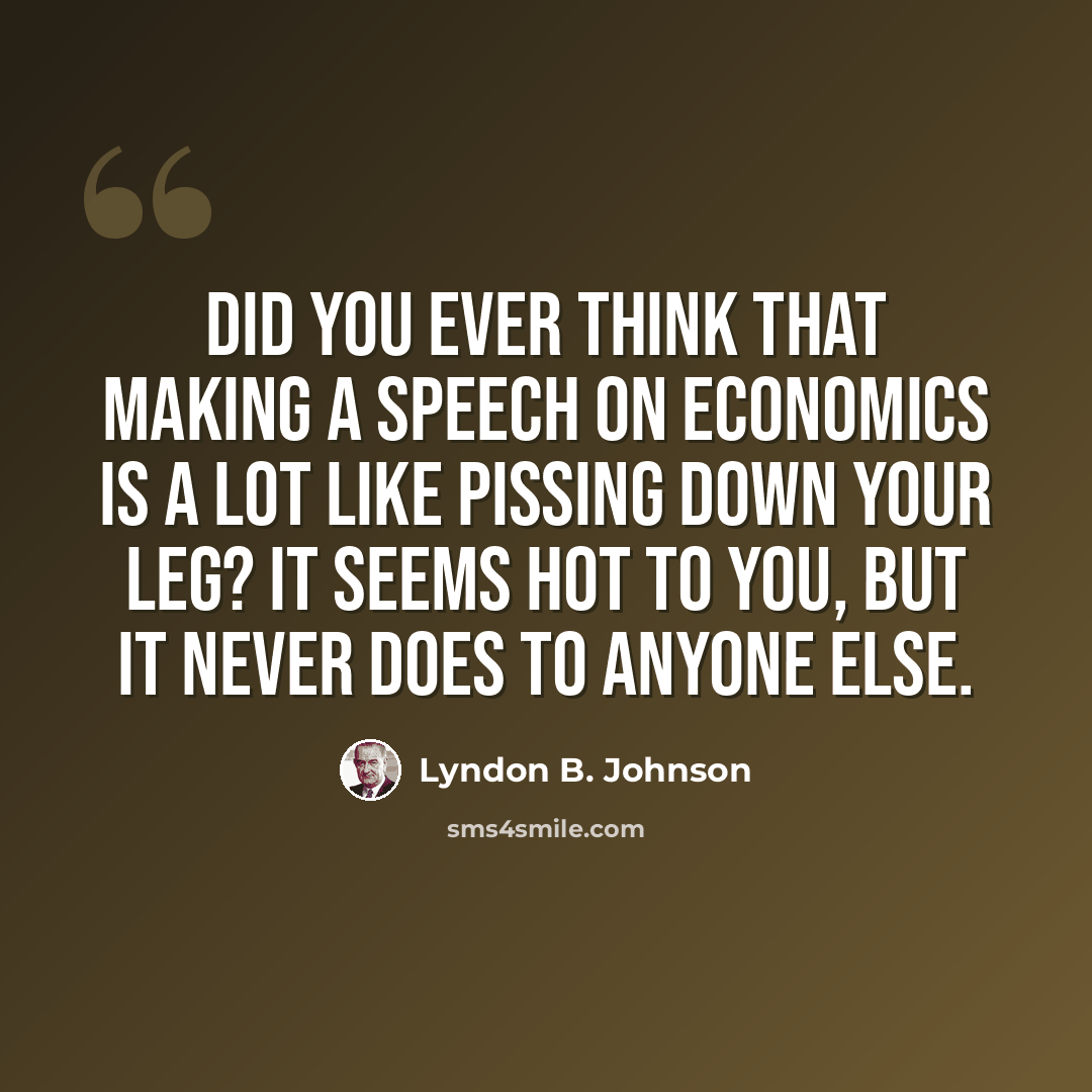 “Did you ever think that making a speech on economics is a lot like pissing down your leg? It seems hot to you, but it never does to anyone else.” quote by Lyndon B. Johnson
