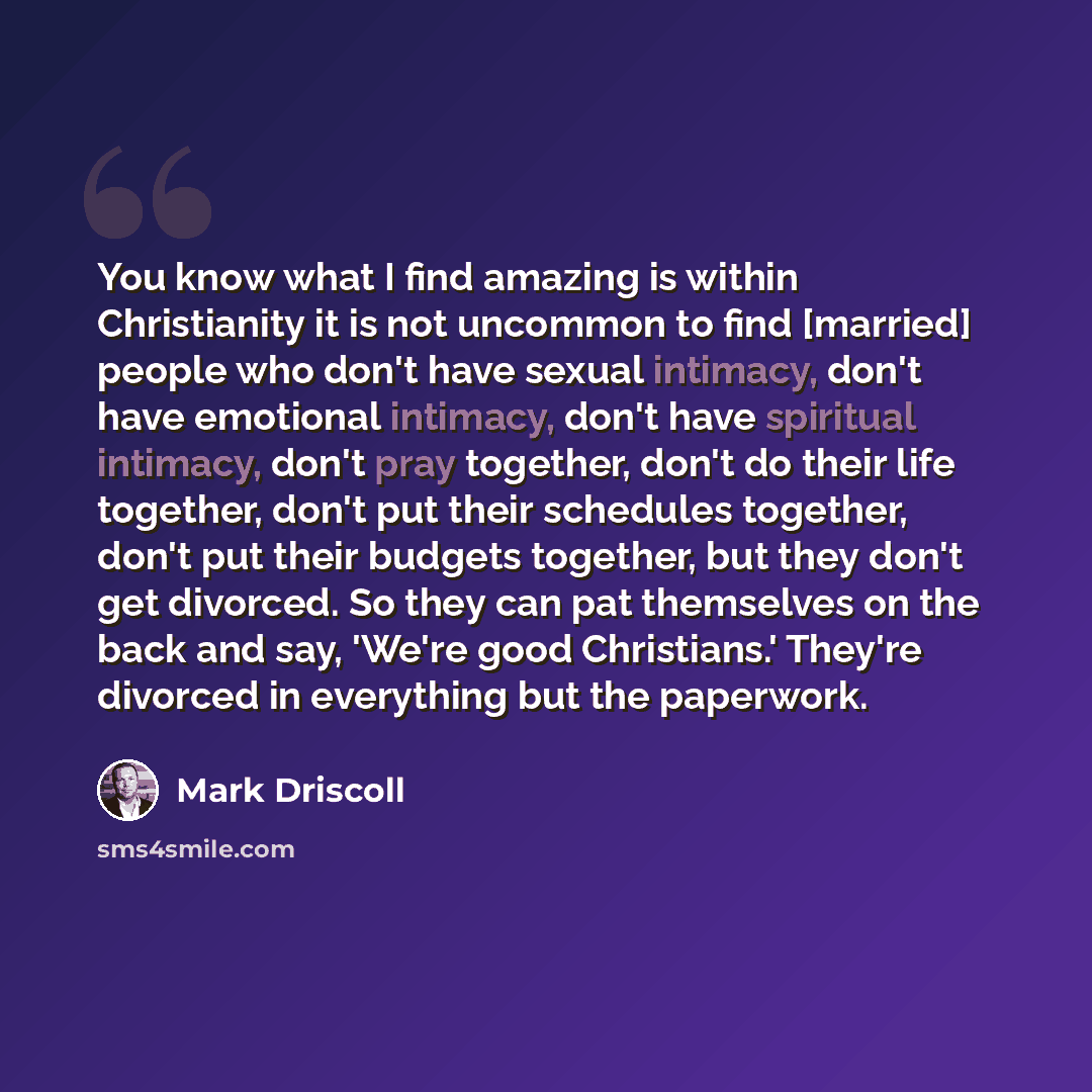 “You know what I find amazing is within Christianity it is not uncommon to find [married] people who don't have sexual intimacy, don't have emotional intimacy, don't have spiritual intimacy, don't pray together, don't do their life together, don't put their schedules together, don't put their…” quote by Mark Driscoll