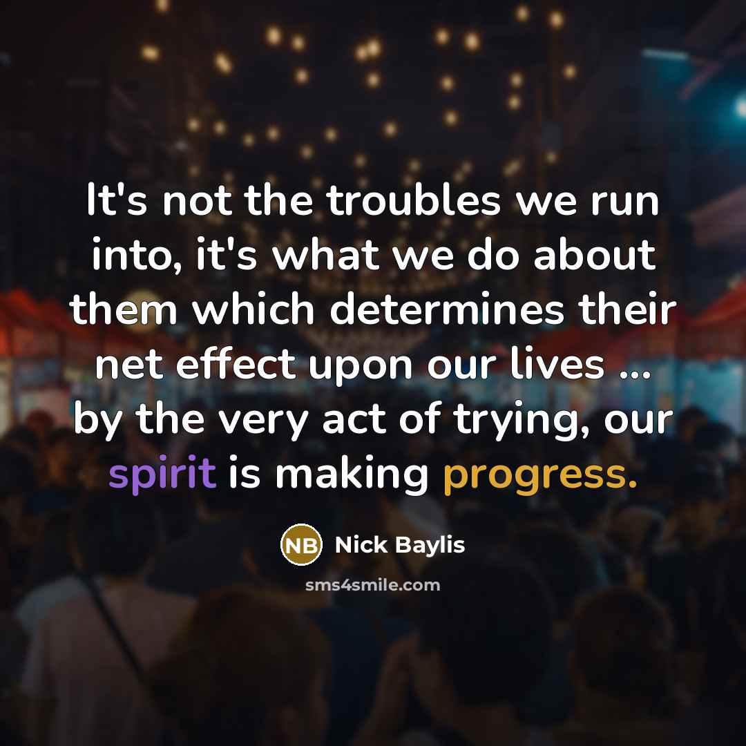 “It's not the troubles we run into, it's what we do about them which determines their net effect upon our lives ... by the very act of trying, our spirit is making progress.” quote by Nick Baylis